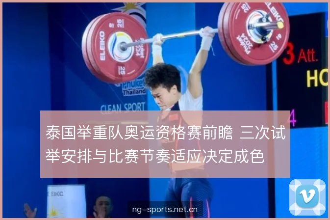 泰国举重队奥运资格赛前瞻 三次试举安排与比赛节奏适应决定成色